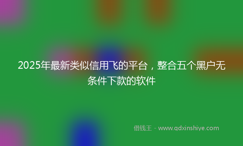 2025年最新类似信用飞的平台，整合五个黑户无条件下款的软件
