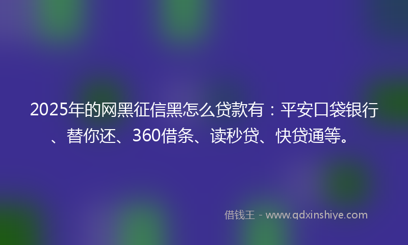 2025年的网黑征信黑怎么贷款有：平安口袋银行、替你还、360借条、读秒贷、快贷通等。