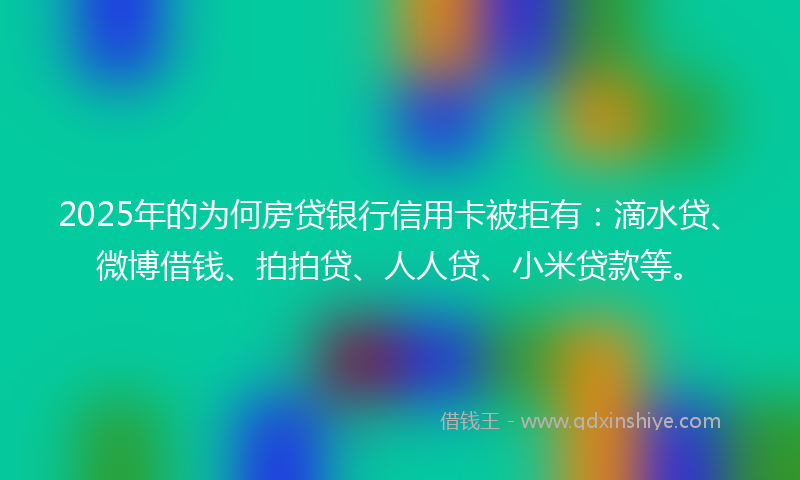 2025年的为何房贷银行信用卡被拒有：滴水贷、微博借钱、拍拍贷、人人贷、小米贷款等。