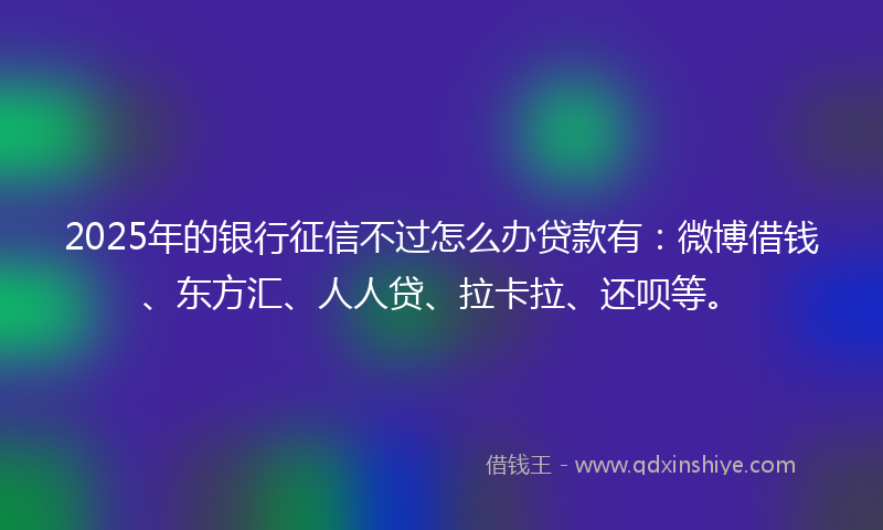 2025年的银行征信不过怎么办贷款有:微博借钱、东方汇、人人贷、拉卡拉、还呗等。