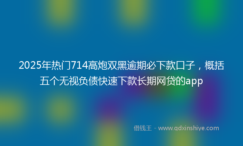 2025年热门714高炮双黑逾期必下款口子，概括五个无视负债快速下款长期网贷的app