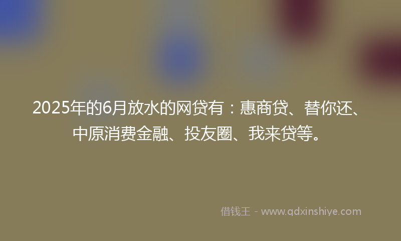 2025年的6月放水的网贷有：惠商贷、替你还、中原消费金融、投友圈、我来贷等。