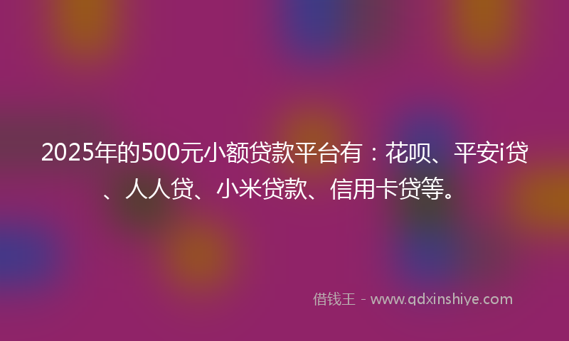 2025年的500元小额贷款平台有：花呗、平安i贷、人人贷、小米贷款、信用卡贷等。