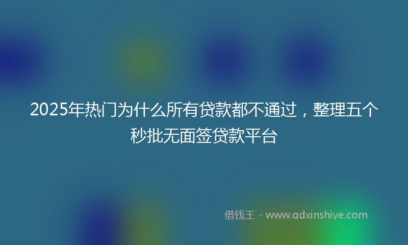 2025年热门为什么所有贷款都不通过，整理五个秒批无面签贷款平台