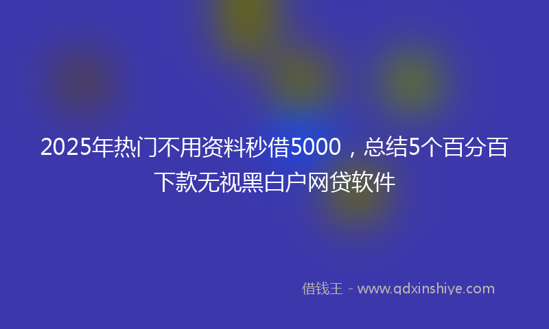 2025年热门不用资料秒借5000，总结5个百分百下款无视黑白户网贷软件