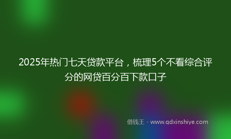 2025年热门七天贷款平台，梳理5个不看综合评分的网贷百分百下款口子