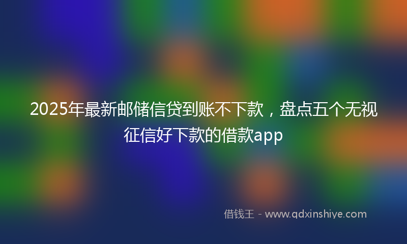 2025年最新邮储信贷到账不下款,盘点五个无视征信好下款的借款app