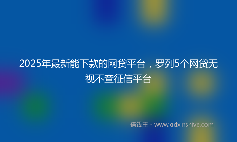 2025年最新能下款的网贷平台，罗列5个网贷无视不查征信平台
