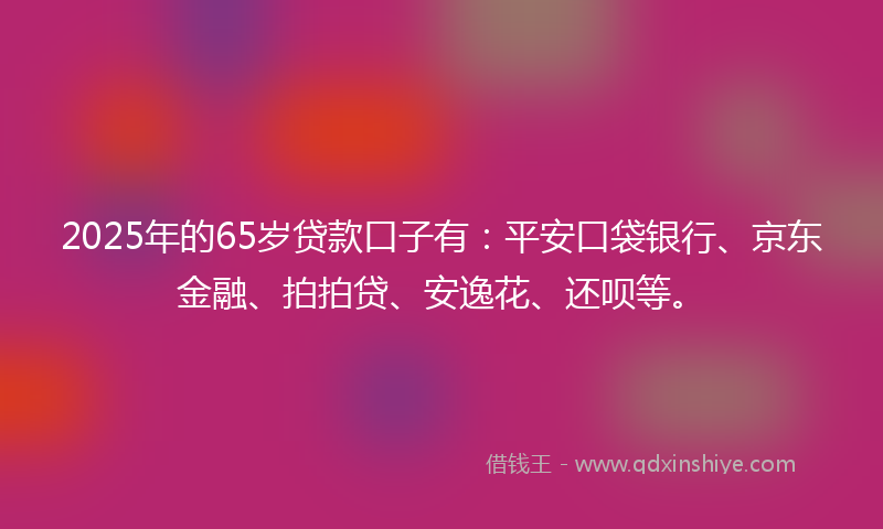 2025年的65岁贷款口子有：平安口袋银行、京东金融、拍拍贷、安逸花、还呗等。