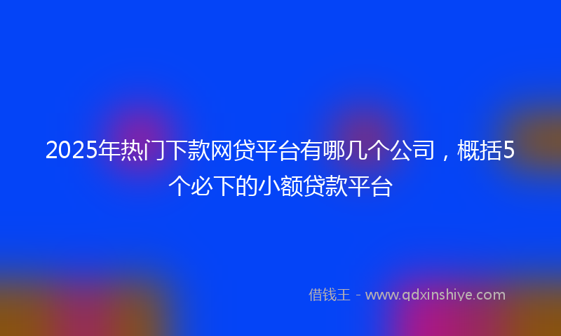 2025年热门下款网贷平台有哪几个公司，概括5个必下的小额贷款平台