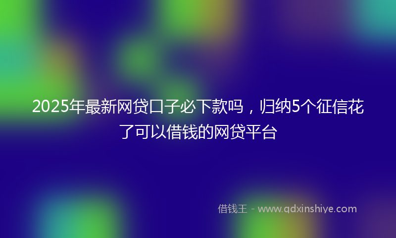 2025年最新网贷口子必下款吗，归纳5个征信花了可以借钱的网贷平台