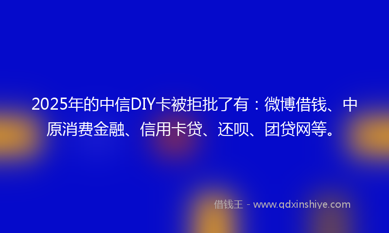 2025年的中信DIY卡被拒批了有：微博借钱、中原消费金融、信用卡贷、还呗、团贷网等。