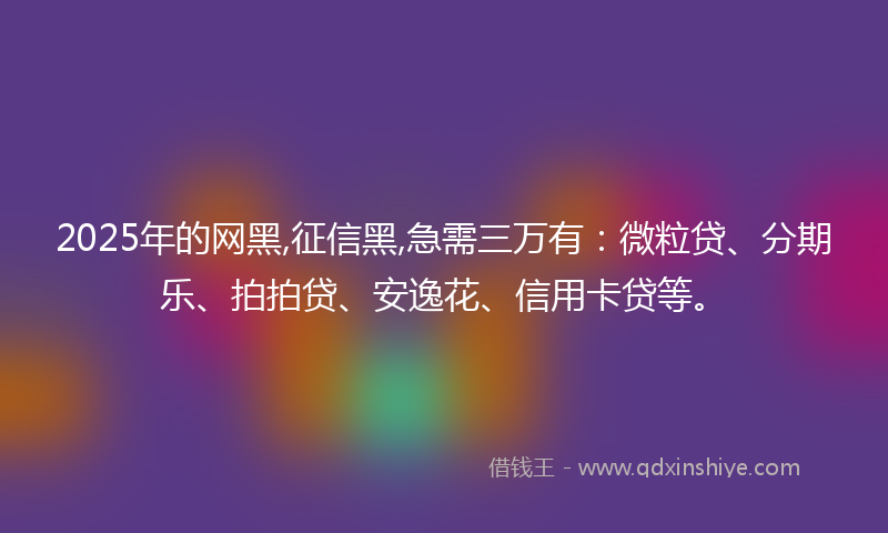 2025年的网黑,征信黑,急需三万有：微粒贷、分期乐、拍拍贷、安逸花、信用卡贷等。