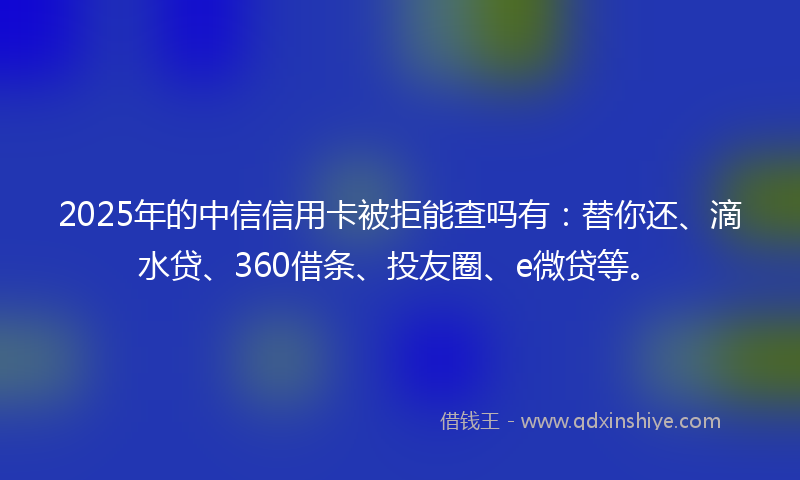 2025年的中信信用卡被拒能查吗有：替你还、滴水贷、360借条、投友圈、e微贷等。