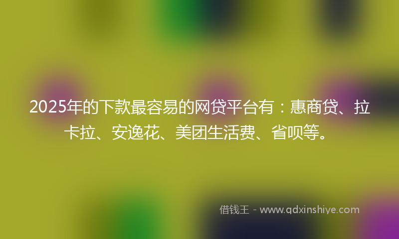 2025年的下款最容易的网贷平台有：惠商贷、拉卡拉、安逸花、美团生活费、省呗等。