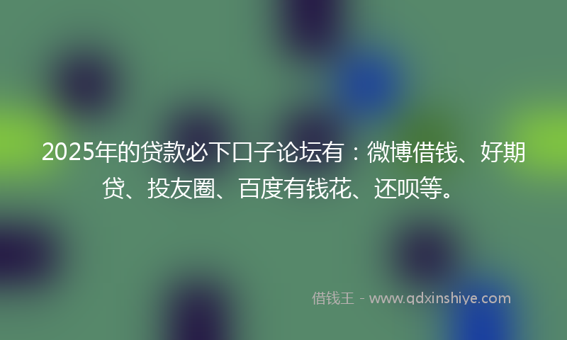 2025年的贷款必下口子论坛有：微博借钱、好期贷、投友圈、百度有钱花、还呗等。