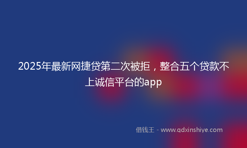 2025年最新网捷贷第二次被拒，整合五个贷款不上诚信平台的app