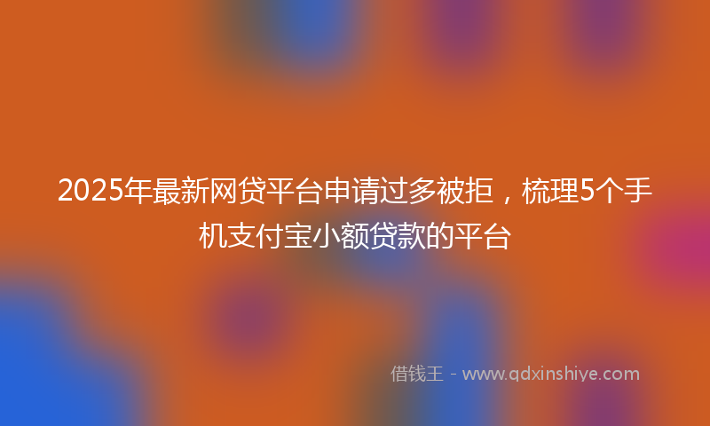 2025年最新网贷平台申请过多被拒，梳理5个手机支付宝小额贷款的平台