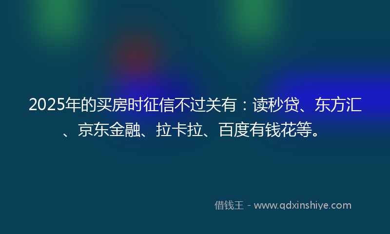 2025年的买房时征信不过关有：读秒贷、东方汇、京东金融、拉卡拉、百度有钱花等。
