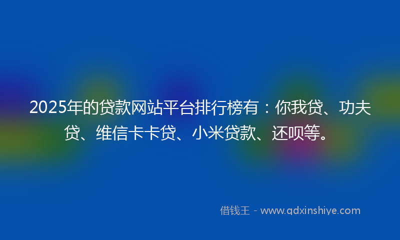 2025年的贷款网站平台排行榜有：你我贷、功夫贷、维信卡卡贷、小米贷款、还呗等。