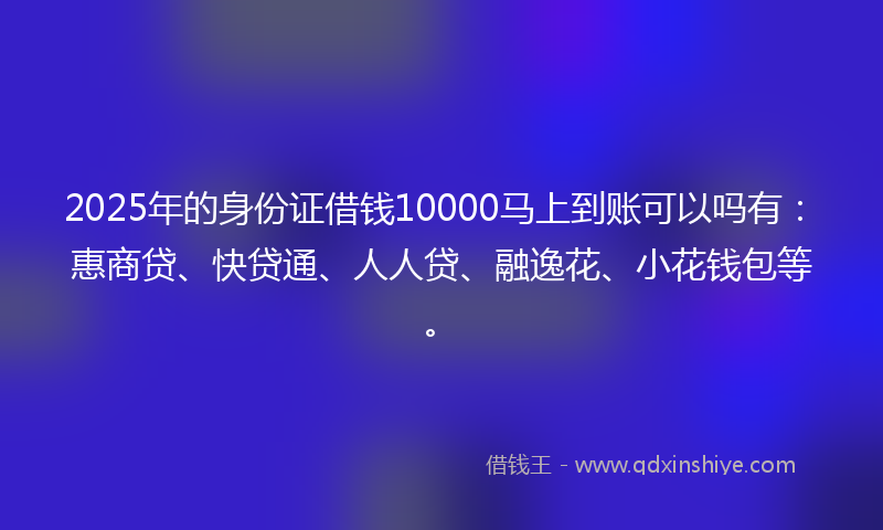 2025年的身份证借钱10000马上到账可以吗有：惠商贷、快贷通、人人贷、融逸花、小花钱包等。