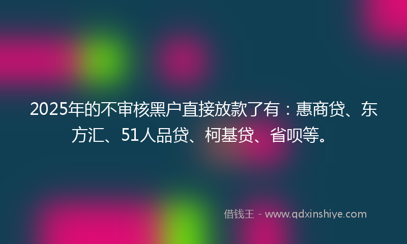 2025年的不审核黑户直接放款了有：惠商贷、东方汇、51人品贷、柯基贷、省呗等。