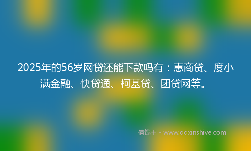 2025年的56岁网贷还能下款吗有：惠商贷、度小满金融、快贷通、柯基贷、团贷网等。