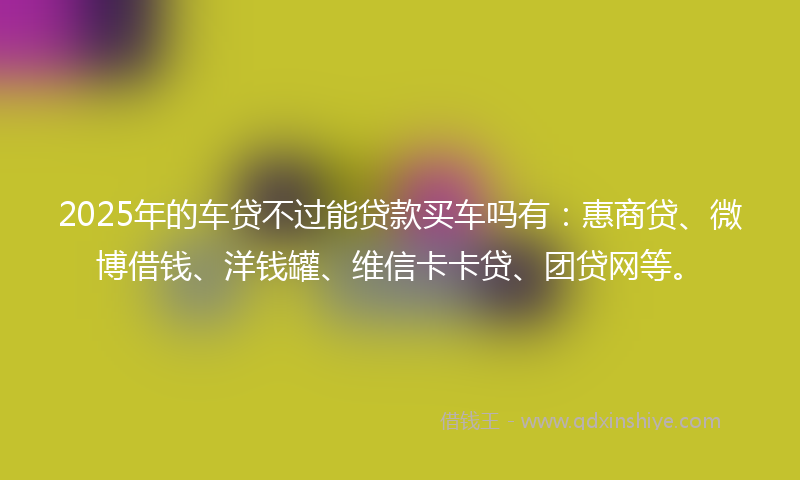 2025年的车贷不过能贷款买车吗有：惠商贷、微博借钱、洋钱罐、维信卡卡贷、团贷网等。