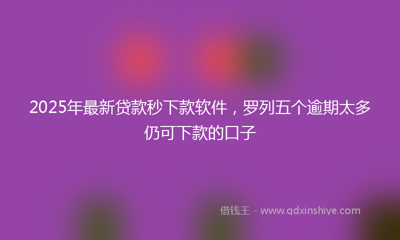 2025年最新贷款秒下款软件，罗列五个逾期太多仍可下款的口子