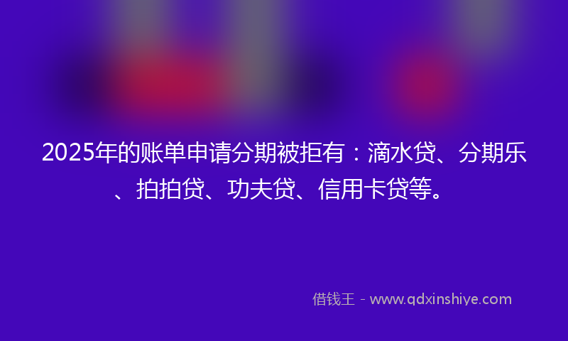 2025年的账单申请分期被拒有:滴水贷、分期乐、拍拍贷、功夫贷、信用卡贷等。