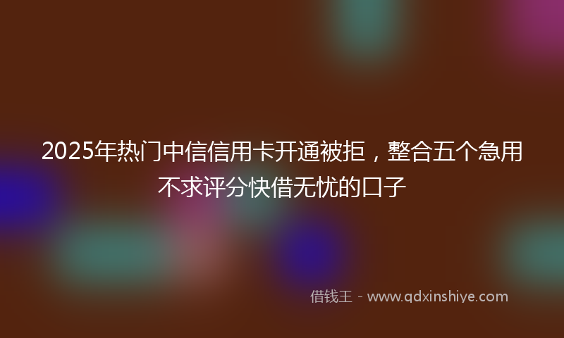 2025年热门中信信用卡开通被拒，整合五个急用不求评分快借无忧的口子