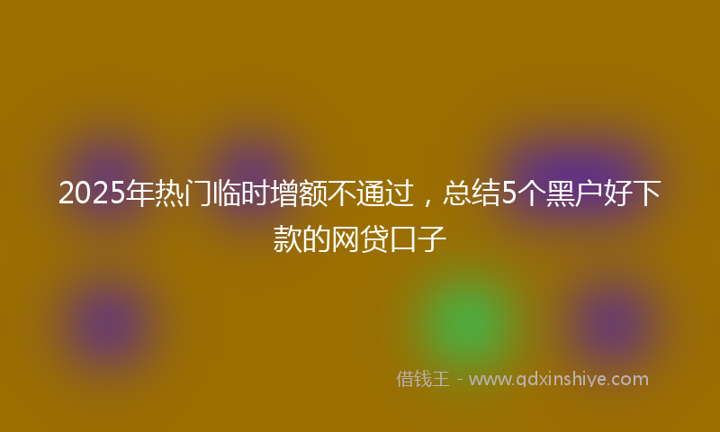 2025年热门临时增额不通过，总结5个黑户好下款的网贷口子