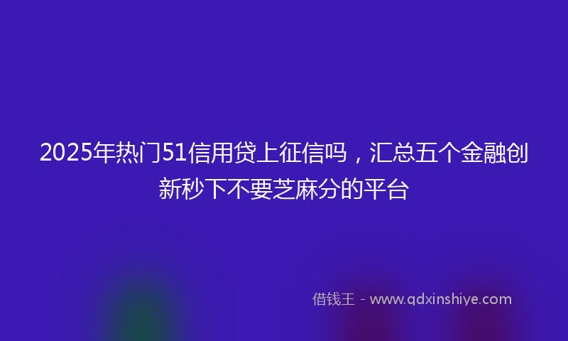 2025年热门51信用贷上征信吗，汇总五个金融创新秒下不要芝麻分的平台