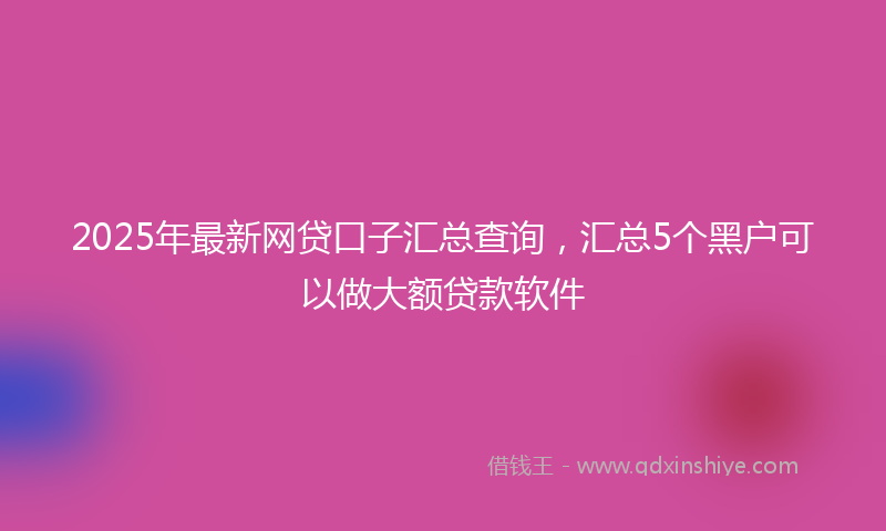 2025年最新网贷口子汇总查询，汇总5个黑户可以做大额贷款软件