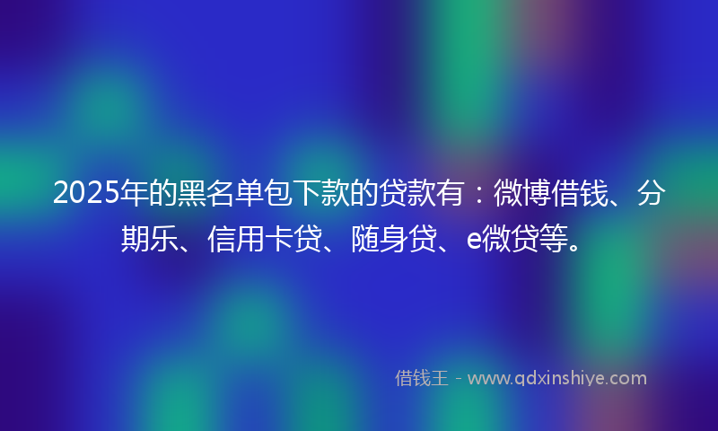 2025年的黑名单包下款的贷款有：微博借钱、分期乐、信用卡贷、随身贷、e微贷等。