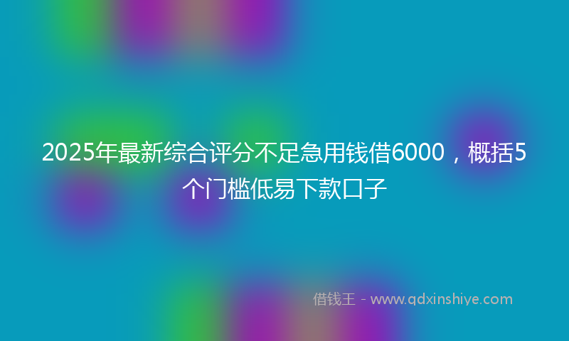 2025年最新综合评分不足急用钱借6000，概括5个门槛低易下款口子