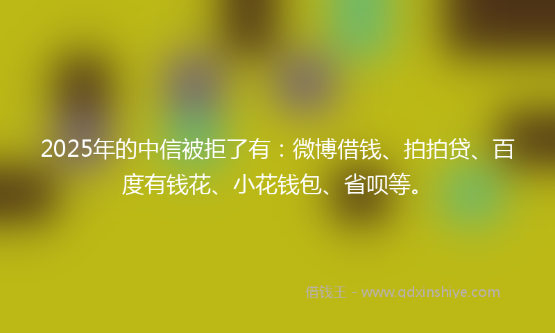 2025年的中信被拒了有：微博借钱、拍拍贷、百度有钱花、小花钱包、省呗等。