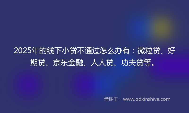2025年的线下小贷不通过怎么办有：微粒贷、好期贷、京东金融、人人贷、功夫贷等。