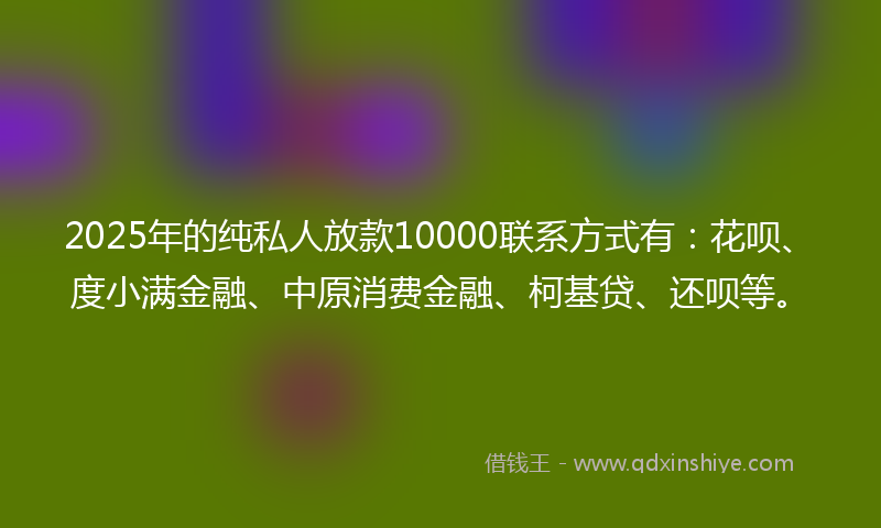 2025年的纯私人放款10000联系方式有：花呗、度小满金融、中原消费金融、柯基贷、还呗等。