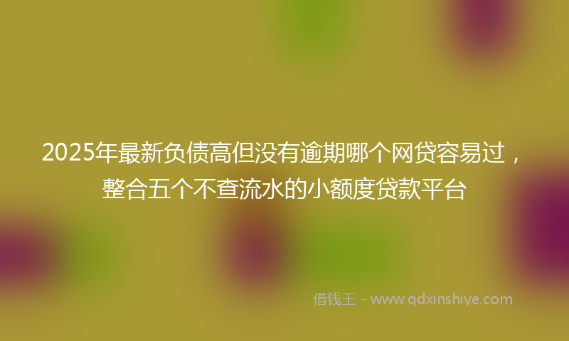 2025年最新负债高但没有逾期哪个网贷容易过，整合五个不查流水的小额度贷款平台