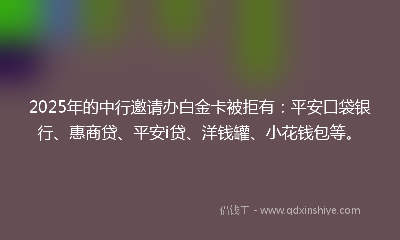 2025年的中行邀请办白金卡被拒有：平安口袋银行、惠商贷、平安i贷、洋钱罐、小花钱包等。
