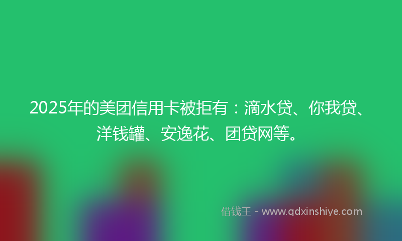 2025年的美团信用卡被拒有：滴水贷、你我贷、洋钱罐、安逸花、团贷网等。