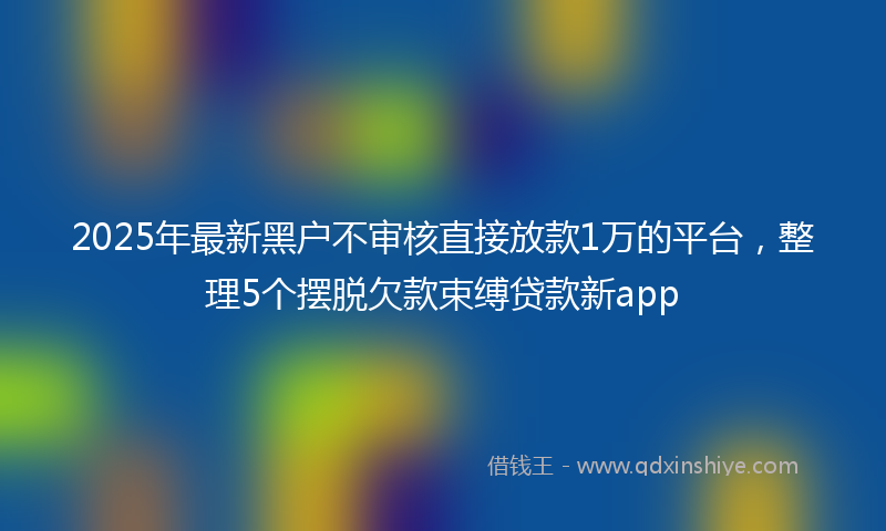 2025年最新黑户不审核直接放款1万的平台，整理5个摆脱欠款束缚贷款新app