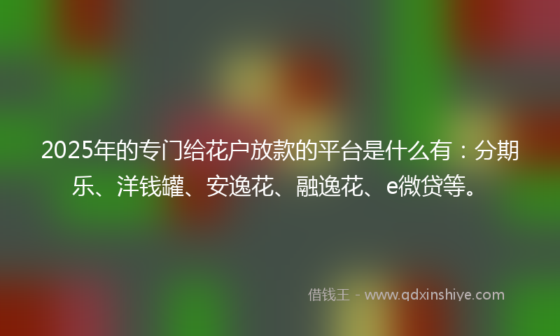 2025年的专门给花户放款的平台是什么有：分期乐、洋钱罐、安逸花、融逸花、e微贷等。