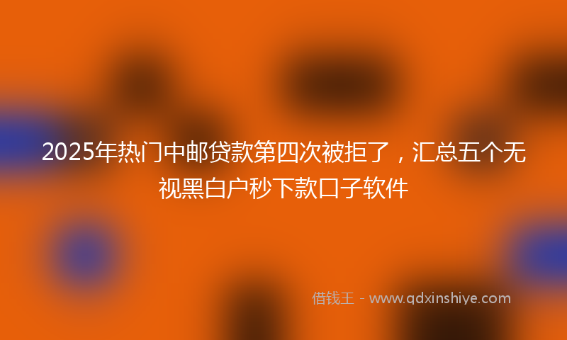 2025年热门中邮贷款第四次被拒了，汇总五个无视黑白户秒下款口子软件