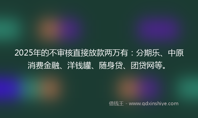 2025年的不审核直接放款两万有：分期乐、中原消费金融、洋钱罐、随身贷、团贷网等。