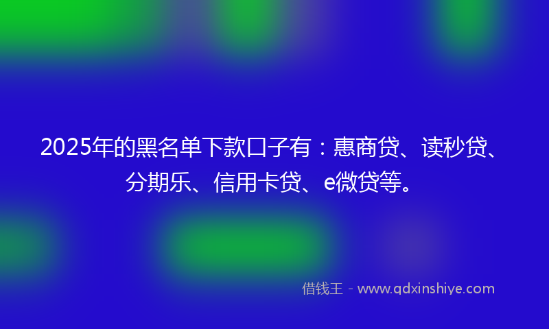 2025年的黑名单下款口子有：惠商贷、读秒贷、分期乐、信用卡贷、e微贷等。