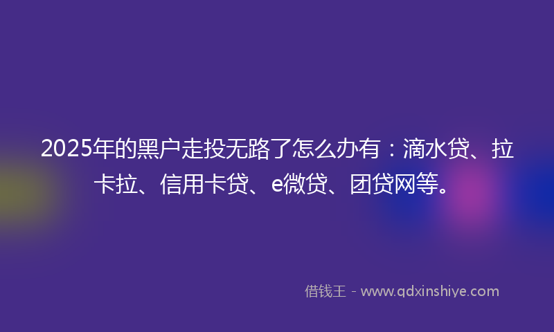 2025年的黑户走投无路了怎么办有：滴水贷、拉卡拉、信用卡贷、e微贷、团贷网等。