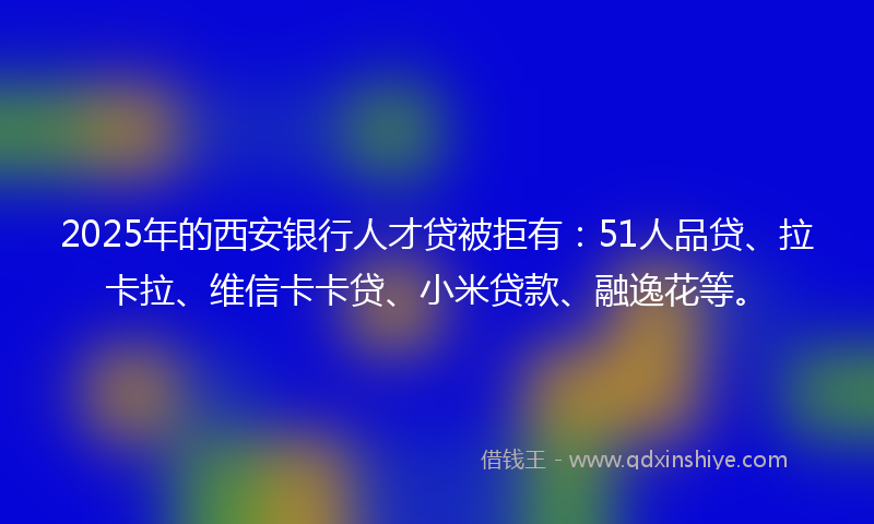 2025年的西安银行人才贷被拒有：51人品贷、拉卡拉、维信卡卡贷、小米贷款、融逸花等。