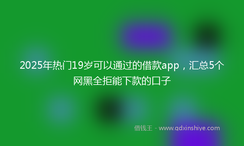 2025年热门19岁可以通过的借款app，汇总5个网黑全拒能下款的口子